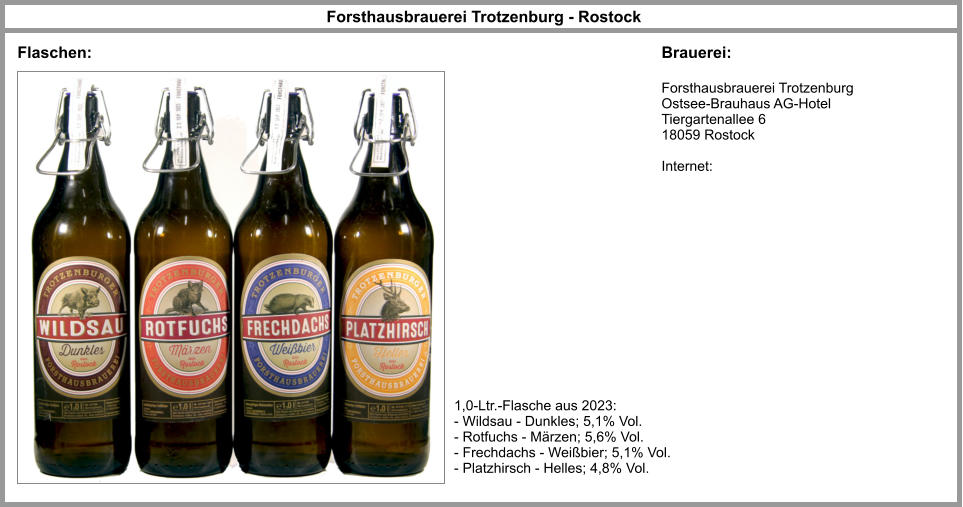 Forsthausbrauerei Trotzenburg - Rostock Forsthausbrauerei Trotzenburg Ostsee-Brauhaus AG-Hotel Tiergartenallee 6 18059 Rostock  Internet: Flaschen: Brauerei: 1,0-Ltr.-Flasche aus 2023: - Wildsau - Dunkles; 5,1% Vol. - Rotfuchs - Märzen; 5,6% Vol. - Frechdachs - Weißbier; 5,1% Vol. - Platzhirsch - Helles; 4,8% Vol.