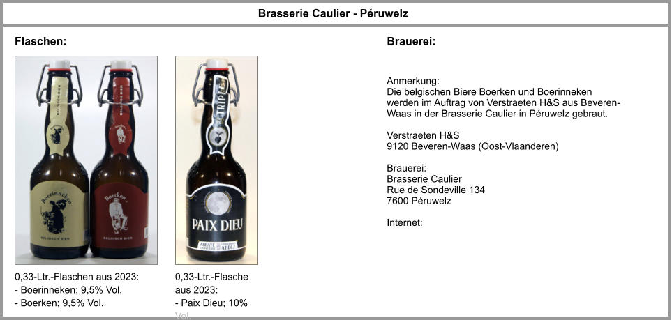 Flaschen: Brasserie Caulier - Péruwelz Brauerei: 0,33-Ltr.-Flaschen aus 2023: - Boerinneken; 9,5% Vol. - Boerken; 9,5% Vol. Anmerkung: Die belgischen Biere Boerken und Boerinneken werden im Auftrag von Verstraeten H&S aus Beveren-Waas in der Brasserie Caulier in Péruwelz gebraut.  Verstraeten H&S 9120 Beveren-Waas (Oost-Vlaanderen)  Brauerei: Brasserie Caulier Rue de Sondeville 134 7600 Péruwelz  Internet: 0,33-Ltr.-Flasche aus 2023: - Paix Dieu; 10% Vol.