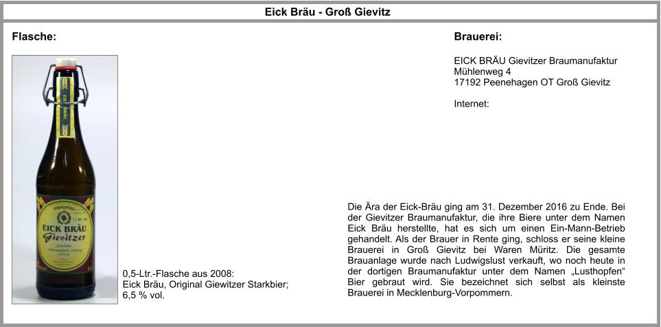 Eick Bräu - Groß Gievitz EICK BRÄU Gievitzer Braumanufaktur Mühlenweg 4  17192 Peenehagen OT Groß Gievitz  Internet: Flasche: Brauerei: 0,5-Ltr.-Flasche aus 2008: Eick Bräu, Original Giewitzer Starkbier; 6,5 % vol. Die Ära der Eick-Bräu ging am 31. Dezember 2016 zu Ende. Bei der Gievitzer Braumanufaktur, die ihre Biere unter dem Namen Eick Bräu herstellte, hat es sich um einen Ein-Mann-Betrieb gehandelt. Als der Brauer in Rente ging, schloss er seine kleine Brauerei in Groß Gievitz bei Waren Müritz. Die gesamte Brauanlage wurde nach Ludwigslust verkauft, wo noch heute in der dortigen Braumanufaktur unter dem Namen „Lusthopfen“ Bier gebraut wird. Sie bezeichnet sich selbst als kleinste Brauerei in Mecklenburg-Vorpommern.