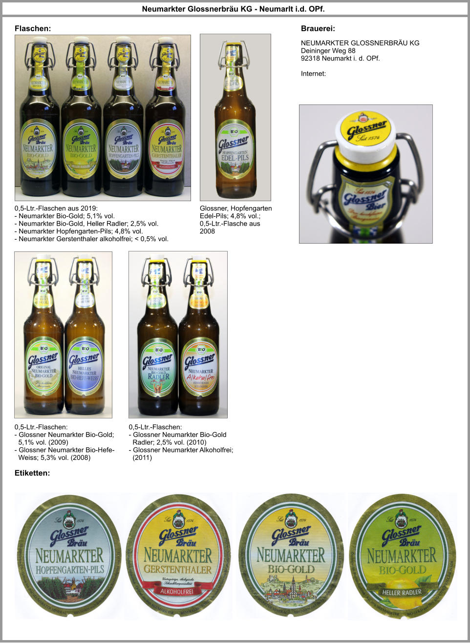 NEUMARKTER GLOSSNERBRÄU KG Deininger Weg 88 92318 Neumarkt i. d. OPf.  Internet: Neumarkter Glossnerbräu KG - Neumarlt i.d. OPf. Brauerei: Flaschen: Etiketten: 0,5-Ltr.-Flaschen aus 2019: - Neumarkter Bio-Gold; 5,1% vol. - Neumarkter Bio-Gold, Heller Radler; 2,5% vol. - Neumarkter Hopfengarten-Pils; 4,8% vol. - Neumarkter Gerstenthaler alkoholfrei; < 0,5% vol. Glossner, Hopfengarten Edel-Pils; 4,8% vol.; 0,5-Ltr.-Flasche aus 2008 0,5-Ltr.-Flaschen: - Glossner Neumarkter Bio-Gold;    5,1% vol. (2009) - Glossner Neumarkter Bio-Hefe-   Weiss; 5,3% vol. (2008) 0,5-Ltr.-Flaschen: - Glossner Neumarkter Bio-Gold    Radler; 2,5% vol. (2010) - Glossner Neumarkter Alkoholfrei;   (2011)