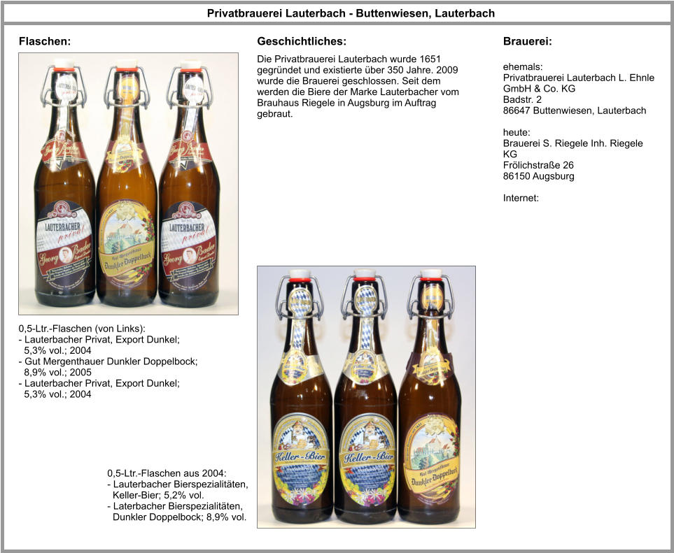 Privatbrauerei Lauterbach - Buttenwiesen, Lauterbach Flaschen: Brauerei: ehemals: Privatbrauerei Lauterbach L. Ehnle GmbH & Co. KG Badstr. 2 86647 Buttenwiesen, Lauterbach  heute: Brauerei S. Riegele Inh. Riegele KG Frölichstraße 26 86150 Augsburg  Internet: 0,5-Ltr.-Flaschen (von Links): - Lauterbacher Privat, Export Dunkel;    5,3% vol.; 2004 - Gut Mergenthauer Dunkler Doppelbock;    8,9% vol.; 2005 - Lauterbacher Privat, Export Dunkel;    5,3% vol.; 2004 Die Privatbrauerei Lauterbach wurde 1651 gegründet und existierte über 350 Jahre. 2009 wurde die Brauerei geschlossen. Seit dem werden die Biere der Marke Lauterbacher vom Brauhaus Riegele in Augsburg im Auftrag gebraut. Geschichtliches: 0,5-Ltr.-Flaschen aus 2004: - Lauterbacher Bierspezialitäten,    Keller-Bier; 5,2% vol. - Laterbacher Bierspezialitäten,    Dunkler Doppelbock; 8,9% vol.