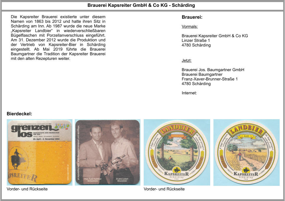 Brauerei Kapsreiter GmbH & Co KG - Schärding Jetzt:  Brauerei Jos. Baumgartner GmbH Brauerei Baumgartner Franz-Xaver-Brunner-Straße 1 4780 Schärding  Internet: Brauerei: Bierdeckel: Vorder- und Rückseite Vorder- und Rückseite Die Kapsreiter Brauerei existierte unter diesem Namen von 1863 bis 2012 und hatte ihren Sitz in Schärding am Inn. Ab 1987 wurde die neue Marke „Kapsreiter Landbier“ in wiederverschließbaren Bügelflaschen mit Porzellanverschluss eingeführt. Am 31. Dezember 2012 wurde die Produktion und der Vertrieb von Kapsreiter-Bier in Schärding eingestellt. Ab Mai 2019 führte die Brauerei Baumgartner die Tradition der Kapsreiter Brauerei mit den alten Rezepturen weiter. Vormals:  Brauerei Kapsreiter GmbH & Co KG Linzer Straße 1 4780 Schärding