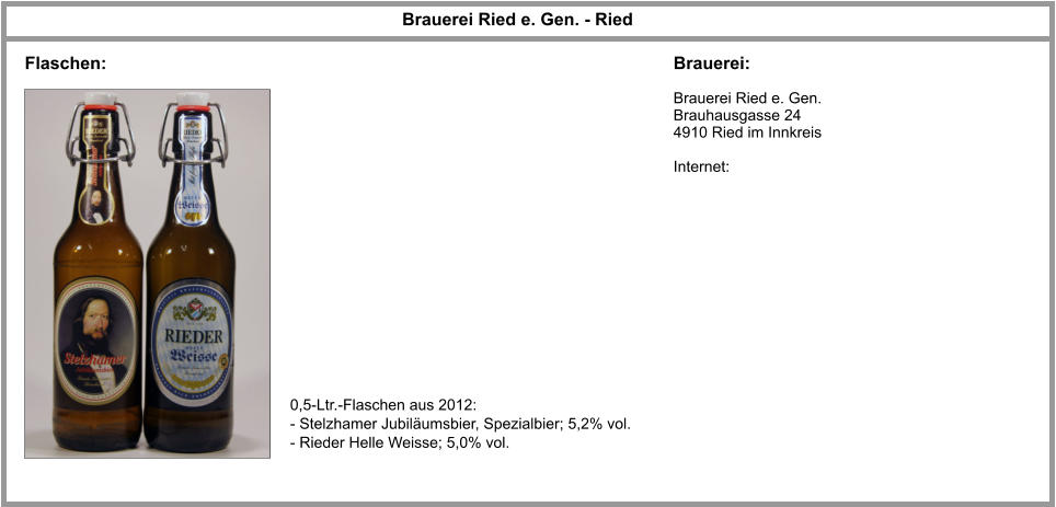 Brauerei Ried e. Gen. - Ried Brauerei: Flaschen: Brauerei Ried e. Gen. Brauhausgasse 24 4910 Ried im Innkreis  Internet:   0,5-Ltr.-Flaschen aus 2012: - Stelzhamer Jubiläumsbier, Spezialbier; 5,2% vol. - Rieder Helle Weisse; 5,0% vol.