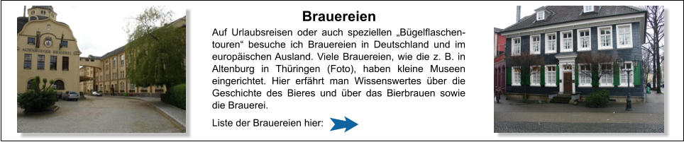 Brauereien Auf Urlaubsreisen oder auch speziellen „Bügelflaschen-touren“ besuche ich Brauereien in Deutschland und im europäischen Ausland. Viele Brauereien, wie die z. B. in Altenburg in Thüringen (Foto), haben kleine Museen eingerichtet. Hier erfährt man Wissenswertes über die Geschichte des Bieres und über das Bierbrauen sowie die Brauerei.  Liste der Brauereien hier: