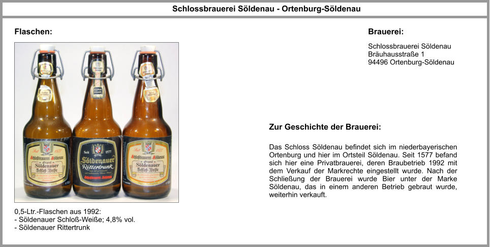 Schlossbrauerei Söldenau Bräuhausstraße 1 94496 Ortenburg-Söldenau   Schlossbrauerei Söldenau - Ortenburg-Söldenau Brauerei: Flaschen: 0,5-Ltr.-Flaschen aus 1992: - Söldenauer Schloß-Weiße; 4,8% vol. - Söldenauer Rittertrunk  Das Schloss Söldenau befindet sich im niederbayerischen Ortenburg und hier im Ortsteil Söldenau. Seit 1577 befand sich hier eine Privatbrauerei, deren Braubetrieb 1992 mit dem Verkauf der Markrechte eingestellt wurde. Nach der Schließung der Brauerei wurde Bier unter der Marke Söldenau, das in einem anderen Betrieb gebraut wurde, weiterhin verkauft. Zur Geschichte der Brauerei: