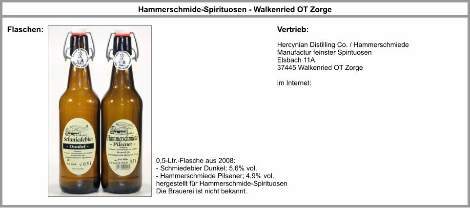 Hammerschmide-Spirituosen - Walkenried OT Zorge Flaschen: Vertrieb: Hercynian Distilling Co. / Hammerschmiede Manufactur feinster Spirituosen Elsbach 11A 37445 Walkenried OT Zorge   im Internet: 0,5-Ltr.-Flasche aus 2008: - Schmiedebier Dunkel; 5,6% vol. - Hammerschmiede Pilsener; 4,9% vol. hergestellt für Hammerschmide-Spirituosen Die Brauerei ist nicht bekannt.