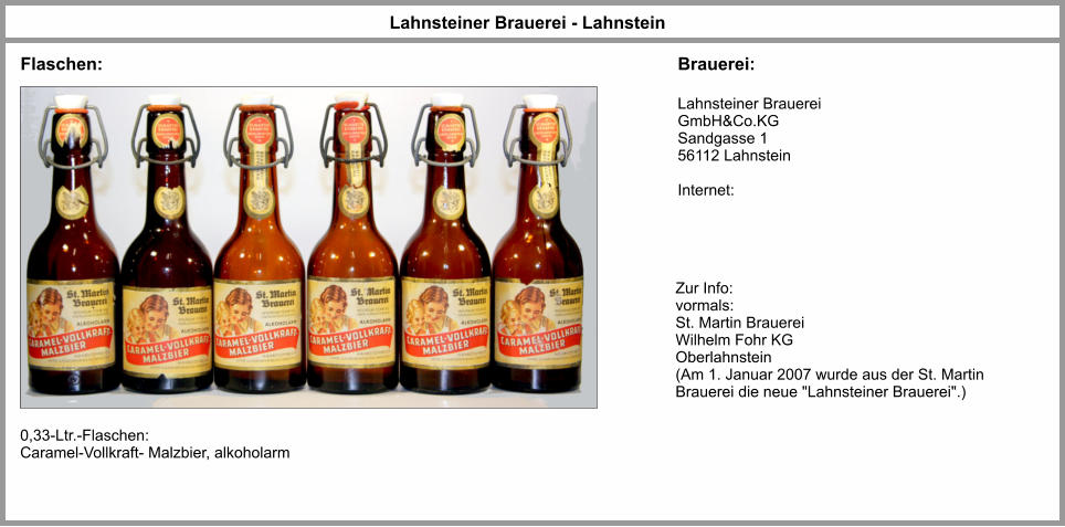 0,33-Ltr.-Flaschen: Caramel-Vollkraft- Malzbier, alkoholarm Lahnsteiner Brauerei GmbH&Co.KG Sandgasse 1 56112 Lahnstein  Internet: Lahnsteiner Brauerei - Lahnstein Zur Info: vormals: St. Martin BrauereiWilhelm Fohr KG Oberlahnstein (Am 1. Januar 2007 wurde aus der St. Martin Brauerei die neue "Lahnsteiner Brauerei".) Flaschen: Brauerei: