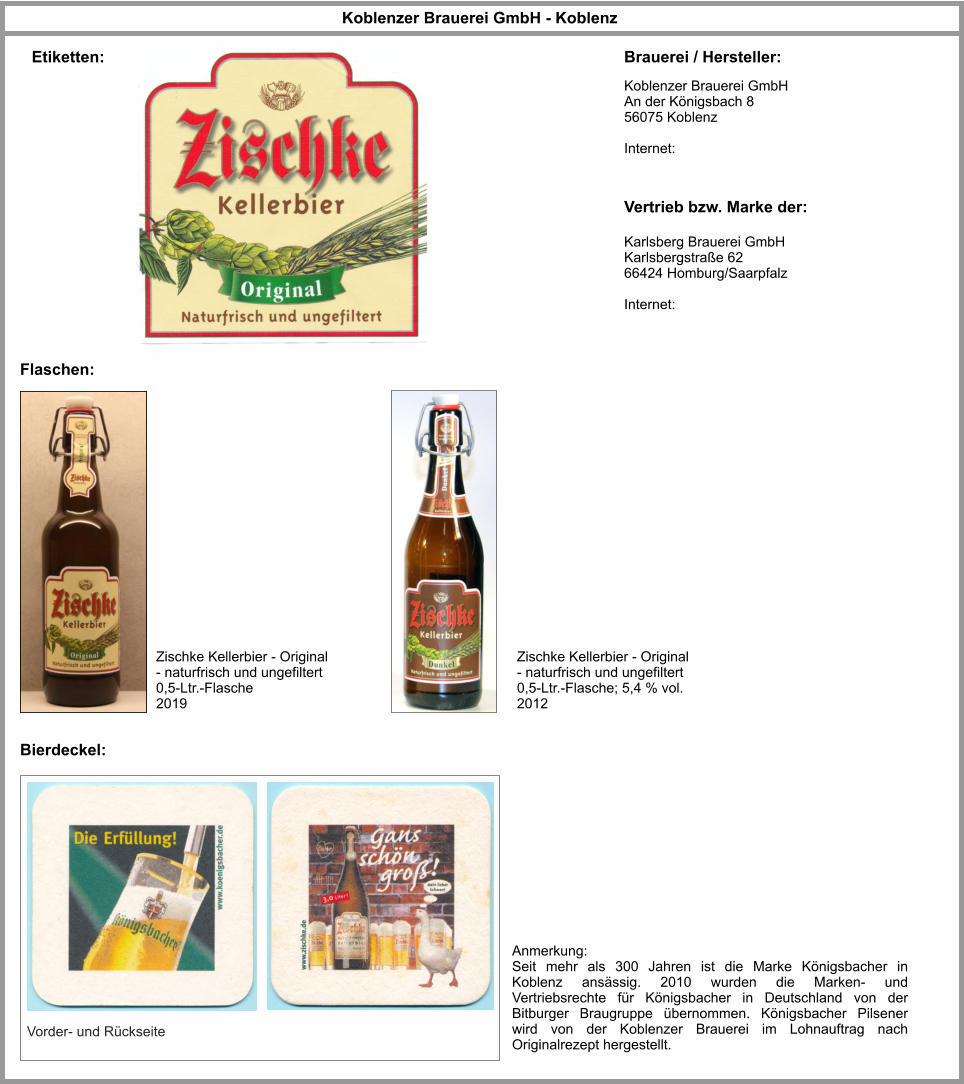 Koblenzer Brauerei GmbH - Koblenz Flaschen: Brauerei / Hersteller: Etiketten: Vertrieb bzw. Marke der: Zischke Kellerbier - Original - naturfrisch und ungefiltert 0,5-Ltr.-Flasche 2019 Karlsberg Brauerei GmbH Karlsbergstraße 62 66424 Homburg/Saarpfalz  Internet:   Koblenzer Brauerei GmbH An der Königsbach 8 56075 Koblenz    Internet:   Zischke Kellerbier - Original - naturfrisch und ungefiltert 0,5-Ltr.-Flasche; 5,4 % vol. 2012 Vorder- und Rückseite Bierdeckel: Anmerkung: Seit mehr als 300 Jahren ist die Marke Königsbacher in Koblenz ansässig. 2010 wurden die Marken- und Vertriebsrechte für Königsbacher in Deutschland von der Bitburger Braugruppe übernommen. Königsbacher Pilsener wird von der Koblenzer Brauerei im Lohnauftrag nach Originalrezept hergestellt.