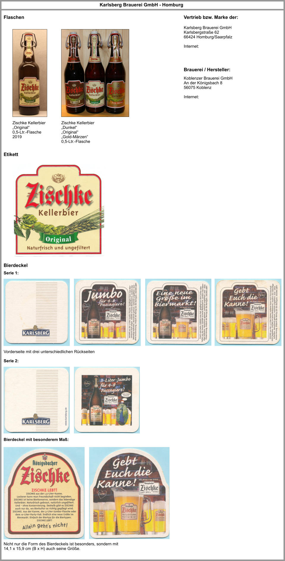 Flaschen Etikett Zischke Kellerbier „Original“ 0,5-Ltr.-Flasche 2019 Zischke Kellerbier „Dunkel“ „Original“ „Gold-Märzen“ 0,5-Ltr.-Flasche  Brauerei / Hersteller: Vertrieb bzw. Marke der: Karlsberg Brauerei GmbH Karlsbergstraße 62 66424 Homburg/Saarpfalz  Internet: Koblenzer Brauerei GmbH An der Königsbach 8 56075 Koblenz    Internet: Karlsberg Brauerei GmbH - Homburg Bierdeckel Vorderseite mit drei unterschiedlichen Rückseiten Serie 1: Serie 2: Bierdeckel mit besonderem Maß: Nicht nur die Form des Bierdeckels ist besonders, sondern mit 14,1 x 15,9 cm (B x H) auch seine Größe.