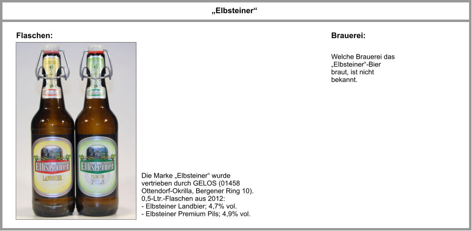 Welche Brauerei das „Elbsteiner“-Bier braut, ist nicht bekannt. „Elbsteiner“ Flaschen: Brauerei: Die Marke „Elbsteiner“ wurde vertrieben durch GELOS (01458 Ottendorf-Okrilla, Bergener Ring 10). 0,5-Ltr.-Flaschen aus 2012: - Elbsteiner Landbier; 4,7% vol. - Elbsteiner Premium Pils; 4,9% vol.
