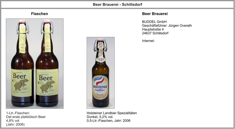 Flaschen Beer Brauerei Beer Brauerei - Schillsdorf BUDDEL GmbH  Geschäftsführer: Jürgen Overath Hauptstraße 4 24637 Schillsdorf  Internet: 1-Ltr.-Flaschen:  Dat erste plattdütsch Beer 4,8% vol (Jahr: 2006) Holsteiner Landbier Spezialitäten Dunkel, 5,2% vol. 0,5-Ltr.-Flaschen, Jahr: 2006