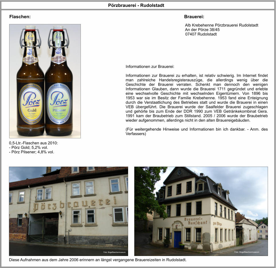 Pörzbrauerei - Rudolstadt Flaschen: Brauerei:  Alb Krebehenne Pörzbrauerei Rudolstadt  An der Pörze 38/45  07407 Rudolstadt   0,5-Ltr.-Flaschen aus 2010: - Pörz Gold; 5,2% vol. - Pörz Pilsener; 4,8% vol. Diese Aufnahmen aus dem Jahre 2006 erinnern an längst vergangene Brauereizeiten in Rudolstadt. Informationen zur Brauerei:  Informationen zur Brauerei zu erhalten, ist relativ schwierig. Im Internet findet man zahlreiche Handelsregisterauszüge, die allerdings wenig über die Geschichte der Brauerei verraten. Schenkt man dennoch den wenigen Informationen Glauben, dann wurde die Brauerei 1711 gegründet und erlebte eine wechselvolle Geschichte mit wechselnden Eigentümern. Von 1896 bis 1953 war sie im Besitz der Familie Krebehenne. 1953 fand eine Enteignung durch die Verstaatlichung des Betriebes statt und wurde die Brauerei in einen VEB übergeführt. Die Brauerei wurde der Saalfelder Brauerei zugeschlagen und gehörte bis zum Ende der DDR 1990 zum VEB Getränkekombinat Gera. 1991 kam der Braubetrieb zum Stillstand. 2005 / 2006 wurde der Braubetrieb wieder aufgenommen, allerdings nicht in den alten Brauereigebäuden.   (Für weitergehende Hinweise und Informationen bin ich dankbar. - Anm. des Verfassers)