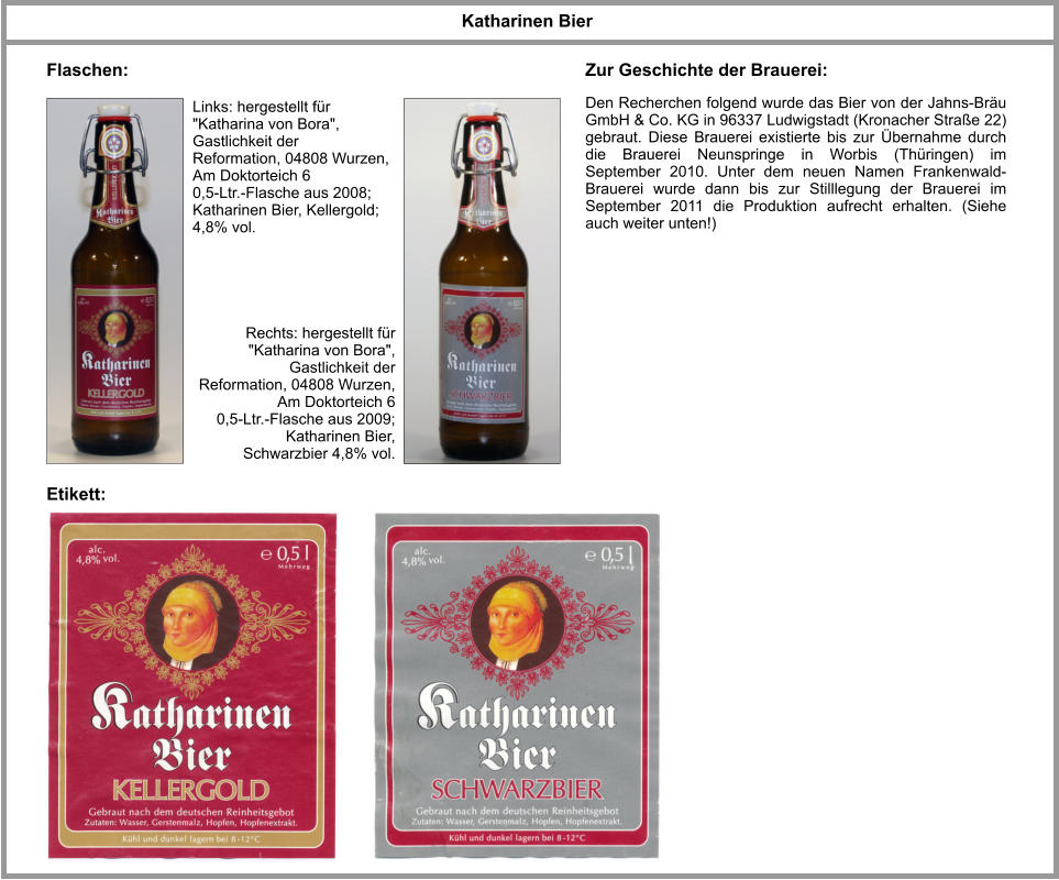 Links: hergestellt für "Katharina von Bora", Gastlichkeit der Reformation, 04808 Wurzen, Am Doktorteich 6 0,5-Ltr.-Flasche aus 2008; Katharinen Bier, Kellergold; 4,8% vol. Katharinen Bier  Flaschen: Etikett: Den Recherchen folgend wurde das Bier von der Jahns-Bräu GmbH & Co. KG in 96337 Ludwigstadt (Kronacher Straße 22) gebraut. Diese Brauerei existierte bis zur Übernahme durch die Brauerei Neunspringe in Worbis (Thüringen) im September 2010. Unter dem neuen Namen Frankenwald-Brauerei wurde dann bis zur Stilllegung der Brauerei im September 2011 die Produktion aufrecht erhalten. (Siehe auch weiter unten!)     Zur Geschichte der Brauerei: Rechts: hergestellt für "Katharina von Bora", Gastlichkeit der Reformation, 04808 Wurzen, Am Doktorteich 6 0,5-Ltr.-Flasche aus 2009; Katharinen Bier, Schwarzbier 4,8% vol.