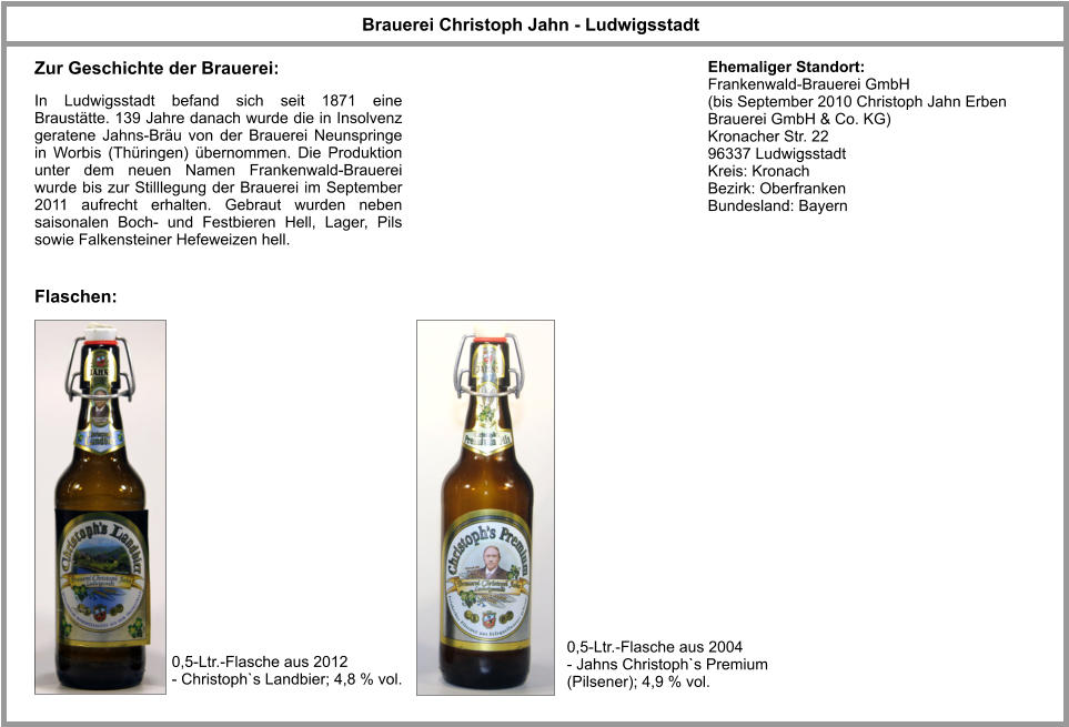 Brauerei Christoph Jahn - Ludwigsstadt Flaschen: 0,5-Ltr.-Flasche aus 2012 - Christoph`s Landbier; 4,8 % vol. Ehemaliger Standort: Frankenwald-Brauerei GmbH (bis September 2010 Christoph Jahn Erben Brauerei GmbH & Co. KG) Kronacher Str. 22 96337 Ludwigsstadt Kreis: Kronach Bezirk: Oberfranken Bundesland: Bayern In Ludwigsstadt befand sich seit 1871 eine Braustätte. 139 Jahre danach wurde die in Insolvenz geratene Jahns-Bräu von der Brauerei Neunspringe in Worbis (Thüringen) übernommen. Die Produktion unter dem neuen Namen Frankenwald-Brauerei wurde bis zur Stilllegung der Brauerei im September 2011 aufrecht erhalten. Gebraut wurden neben saisonalen Boch- und Festbieren Hell, Lager, Pils sowie Falkensteiner Hefeweizen hell. Zur Geschichte der Brauerei: 0,5-Ltr.-Flasche aus 2004 - Jahns Christoph`s Premium (Pilsener); 4,9 % vol.