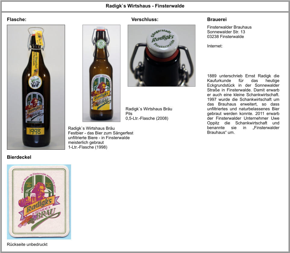 Flasche: Bierdeckel Brauerei Radigk`s Wirtshaus - Finsterwalde Finsterwalder Brauhaus Sonnewalder Str. 13 03238 Finsterwalde  Internet: Radigk`s Wirtshaus Bräu Festbier - das Bier zum Sängerfest unfiltrierte Biere - in Finsterwalde meisterlich gebraut 1-Ltr.-Flasche (1998) 1889 unterschrieb Ernst Radigk die Kaufurkunde für das heutige Eckgrundstück in der Sonnewalder Straße in Finsterwalde. Damit erwarb er auch eine kleine Schankwirtschaft. 1997 wurde die Schankwirtschaft um das Brauhaus erweitert, so dass unfiltriertes und naturbelassenes Bier gebraut werden konnte. 2011 erwarb der Finsterwalder Unternehmer Uwe Oppitz die Schankwirtschaft und benannte sie in „Finsterwalder Brauhaus“ um.  Rückseite unbedruckt Radigk`s Wirtshaus Bräu Pils  0,5-Ltr.-Flasche (2008) Verschluss: