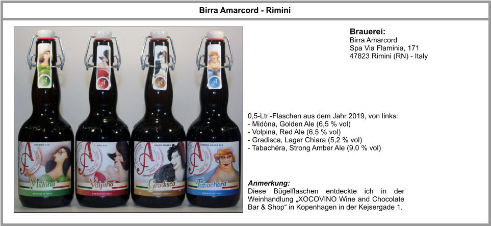 Brauerei: Birra Amarcord  Spa Via Flaminia, 171  47823 Rimini (RN) - Italy  Birra Amarcord - Rimini 0,5-Ltr.-Flaschen aus dem Jahr 2019, von links: - Midòna, Golden Ale (6,5 % vol) - Volpina, Red Ale (6,5 % vol) - Gradisca, Lager Chiara (5,2 % vol) - Tabachéra, Strong Amber Ale (9,0 % vol) Anmerkung: Diese Bügelflaschen entdeckte ich in der Weinhandlung „XOCOVINO Wine and Chocolate Bar & Shop“ in Kopenhagen in der Kejsergade 1.