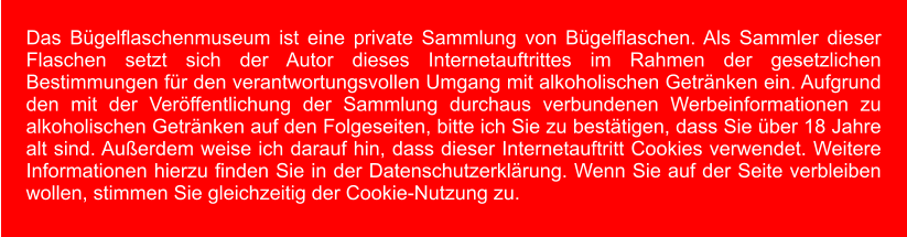 Das Bügelflaschenmuseum ist eine private Sammlung von Bügelflaschen. Als Sammler dieser Flaschen setzt sich der Autor dieses Internetauftrittes im Rahmen der gesetzlichen Bestimmungen für den verantwortungsvollen Umgang mit alkoholischen Getränken ein. Aufgrund den mit der Veröffentlichung der Sammlung durchaus verbundenen Werbeinformationen zu alkoholischen Getränken auf den Folgeseiten, bitte ich Sie zu bestätigen, dass Sie über 18 Jahre alt sind. Außerdem weise ich darauf hin, dass dieser Internetauftritt Cookies verwendet. Weitere Informationen hierzu finden Sie in der Datenschutzerklärung. Wenn Sie auf der Seite verbleiben wollen, stimmen Sie gleichzeitig der Cookie-Nutzung zu.