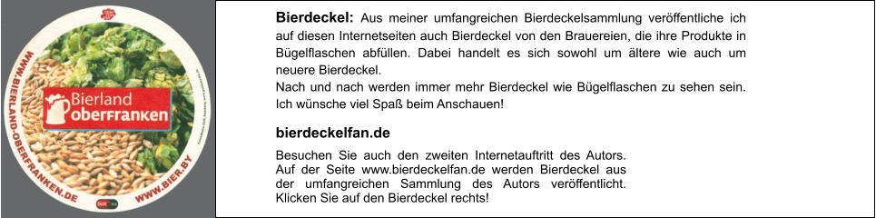 Bierdeckel: Aus meiner umfangreichen Bierdeckelsammlung veröffentliche ich auf diesen Internetseiten auch Bierdeckel von den Brauereien, die ihre Produkte in Bügelflaschen abfüllen. Dabei handelt es sich sowohl um ältere wie auch um neuere Bierdeckel. Nach und nach werden immer mehr Bierdeckel wie Bügelflaschen zu sehen sein. Ich wünsche viel Spaß beim Anschauen! Besuchen Sie auch den zweiten Internetauftritt des Autors. Auf der Seite www.bierdeckelfan.de werden Bierdeckel aus der umfangreichen Sammlung des Autors veröffentlicht. Klicken Sie auf den Bierdeckel rechts! bierdeckelfan.de