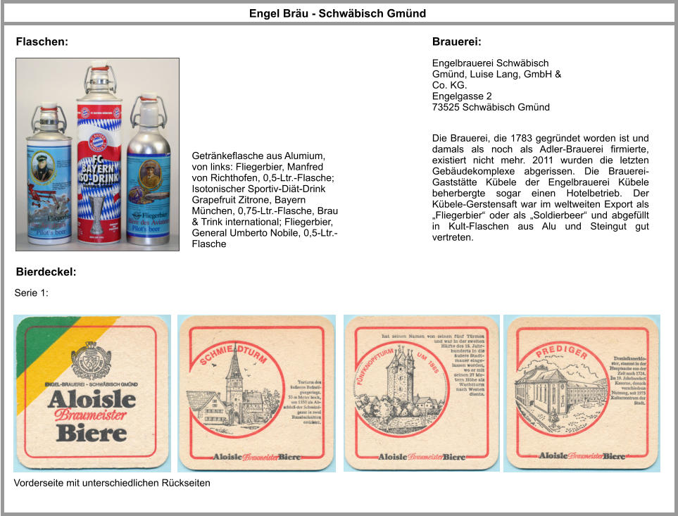 Flaschen: Engelbrauerei Schwäbisch Gmünd, Luise Lang, GmbH & Co. KG. Engelgasse 2 73525 Schwäbisch Gmünd Engel Bräu - Schwäbisch Gmünd  Brauerei: Getränkeflasche aus Alumium, von links: Fliegerbier, Manfred von Richthofen, 0,5-Ltr.-Flasche; Isotonischer Sportiv-Diät-Drink Grapefruit Zitrone, Bayern München, 0,75-Ltr.-Flasche, Brau & Trink international; Fliegerbier, General Umberto Nobile, 0,5-Ltr.-Flasche Die Brauerei, die 1783 gegründet worden ist und damals als noch als Adler-​Brauerei firmierte, existiert nicht mehr. 2011 wurden die letzten Gebäudekomplexe abgerissen. Die Brauerei-​Gaststätte Kübele der Engelbrauerei Kübele beherbergte sogar einen Hotelbetrieb. Der Kübele-​Gerstensaft war im weltweiten Export als „Fliegerbier“ oder als „Soldierbeer“ und abgefüllt in Kult-​Flaschen aus Alu und Steingut gut vertreten.    Bierdeckel: Vorderseite mit unterschiedlichen Rückseiten Serie 1: