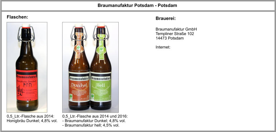 Braumanufaktur Potsdam - Potsdam Braumanufaktur GmbH Templiner Straße 102 14473 Potsdam  Internet: Flaschen: Brauerei: 0,5_Ltr.-Flasche aus 2014: Honigbräu Dunkel; 4,8% vol. 0,5_Ltr.-Flasche aus 2014 und 2016: - Braumanufaktur Dunkel; 4,8% vol. - Braumanufaktur hell; 4,5% vol.