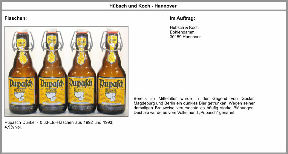 Hübsch und Koch - Hannover Flaschen: Im Auftrag: Hübsch & Koch Bohlendamm 30159 Hannover Pupasch Dunkel - 0,33-Ltr.-Flaschen aus 1992 und 1993; 4,9% vol. Bereits im Mittelalter wurde in der Gegend von Goslar, Magdeburg und Berlin ein dunkles Bier getrunken. Wegen seiner damaligen Brauweise verursachte es häufig starke Blähungen. Deshalb wurde es vom Volksmund „Pupasch“ genannt.