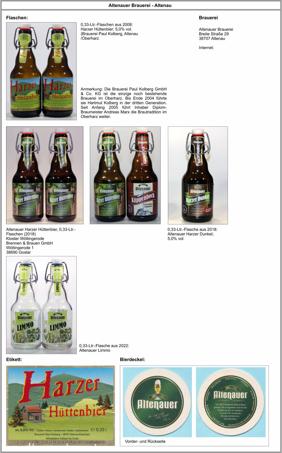 Altenauer Brauerei Breite Straße 29 38707 Altenau  Internet: Altenauer Brauerei - Altenau Flaschen: Bierdeckel: Altenauer Harzer Hüttenbier, 0,33-Ltr.-Flaschen (2018) Kloster Wöltingerode Brennen & Brauen GmbH Wöltingerode 1 38690 Goslar Brauerei 0,33-Ltr.-Flaschen aus 2008: Harzer Hüttenbier; 5,0% vol. (Brauerei Paul Kolberg, Altenau /Oberharz Anmerkung: Die Brauerei Paul Kolberg GmbH & Co. KG ist die einzige noch bestehende Brauerei im Oberharz. Bis Ende 2004 führte sie Hartmut Kolberg in der dritten Generation. Seit Anfang 2005 führt Inhaber Diplom-Braumeister Andreas Marx die Brautradition im Oberharz weiter. Vorder- und Rückseite Etikett: 0,33-Ltr.-Flasche aus 2018: Altenauer Harzer Dunkel; 5,0% vol. 0,33-Ltr.-Flasche aus 2022: Altenauer Limmo