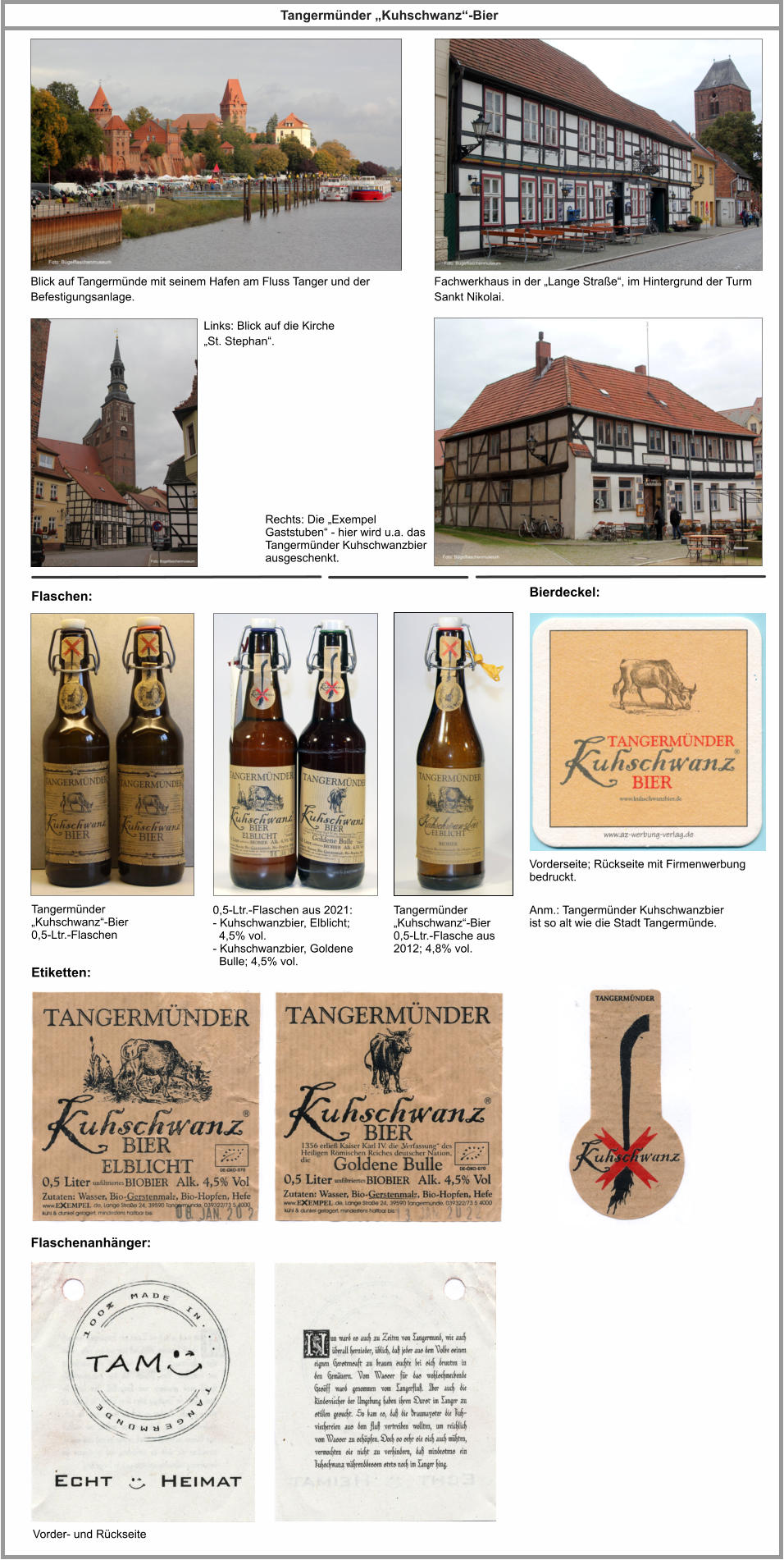 Flaschen: Bierdeckel: Anm.: Tangermünder Kuhschwanzbier ist so alt wie die Stadt Tangermünde. Tangermünder „Kuhschwanz“-Bier Blick auf Tangermünde mit seinem Hafen am Fluss Tanger und der Befestigungsanlage. Fachwerkhaus in der „Lange Straße“, im Hintergrund der Turm Sankt Nikolai. Links: Blick auf die Kirche „St. Stephan“. Rechts: Die „Exempel Gaststuben“ - hier wird u.a. das Tangermünder Kuhschwanzbier ausgeschenkt. Tangermünder „Kuhschwanz“-Bier 0,5-Ltr.-Flaschen 0,5-Ltr.-Flaschen aus 2021: - Kuhschwanzbier, Elblicht;   4,5% vol. - Kuhschwanzbier, Goldene   Bulle; 4,5% vol. Vorderseite; Rückseite mit Firmenwerbung bedruckt. Etiketten: Flaschenanhänger: Vorder- und Rückseite Tangermünder „Kuhschwanz“-Bier 0,5-Ltr.-Flasche aus 2012; 4,8% vol.