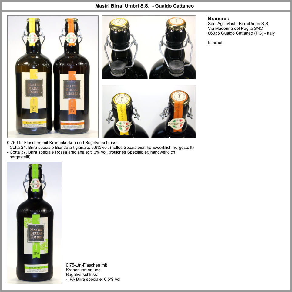 Brauerei: Soc. Agr. Mastri BirraiUmbri S.S. Via Madonna del Puglia SNC  06035 Gualdo Cattaneo (PG) - Italy   Internet: Mastri Birrai Umbri S.S.  - Gualdo Cattaneo 0,75-Ltr.-Flaschen mit Kronenkorken und Bügelverschluss: - Cotta 21, Birra speciale Bionda artigianale; 5,6% vol. (helles Spezialbier, handwerklich hergestellt) - Cotta 37, Birra speciale Rossa artigianale; 5,6% vol. (rötliches Spezialbier, handwerklich   hergestellt)  0,75-Ltr.-Flaschen mit Kronenkorken und Bügelverschluss: - IPA Birra speciale; 6,5% vol.
