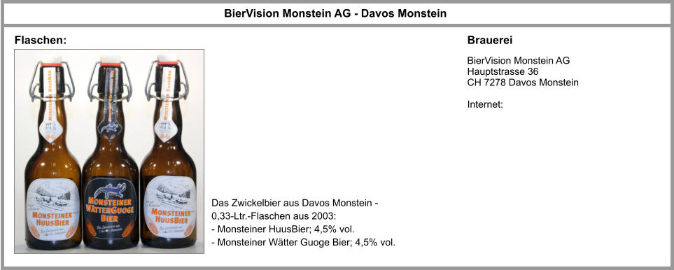 BierVision Monstein AG - Davos Monstein Brauerei BierVision Monstein AG Hauptstrasse 36 CH 7278 Davos Monstein  Internet: Das Zwickelbier aus Davos Monstein - 0,33-Ltr.-Flaschen aus 2003: - Monsteiner HuusBier; 4,5% vol. - Monsteiner Wätter Guoge Bier; 4,5% vol. Flaschen: