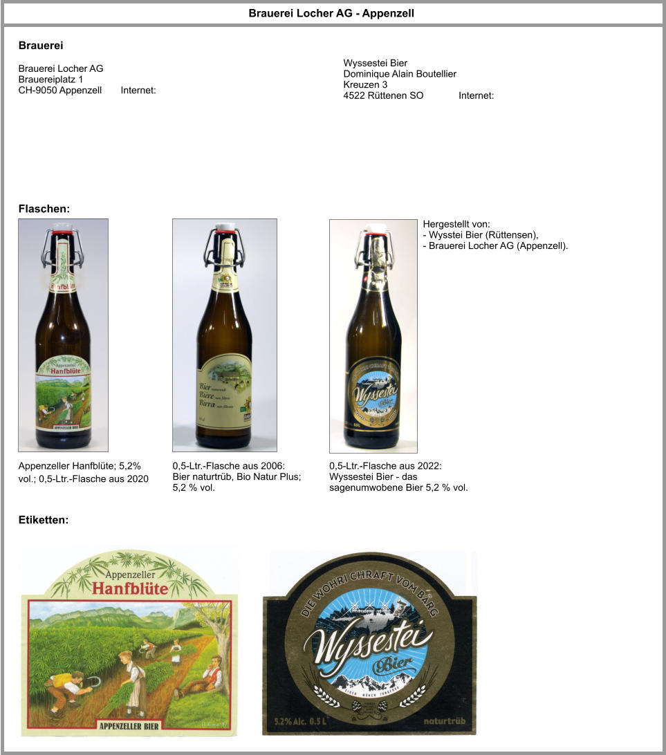 Brauerei Locher AG - Appenzell Brauerei Brauerei Locher AG Brauereiplatz 1 CH-9050 Appenzell       Internet: Appenzeller Hanfblüte; 5,2% vol.; 0,5-Ltr.-Flasche aus 2020 Flaschen: Etiketten: 0,5-Ltr.-Flasche aus 2006: Bier naturtrüb, Bio Natur Plus; 5,2 % vol.  0,5-Ltr.-Flasche aus 2022: Wyssestei Bier - das sagenumwobene Bier 5,2 % vol.  Hergestellt von: - Wysstei Bier (Rüttensen), - Brauerei Locher AG (Appenzell). Wyssestei Bier Dominique Alain Boutellier Kreuzen 3 4522 Rüttenen SO             Internet: