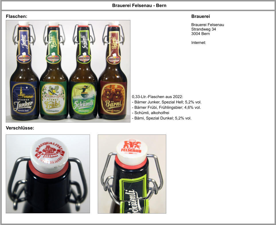 Brauerei Felsenau - Bern Brauerei Brauerei Felsenau Strandweg 34 3004 Bern  Internet: Flaschen: Verschlüsse: 0,33-Ltr.-Flaschen aus 2022: - Bärner Junker, Spezial Hell; 5,2% vol. - Bärner Frübi, Frühlingsbier; 4,6% vol. - Schümli, alkoholfrei - Bärni, Spezial Dunkel; 5,2% vol.