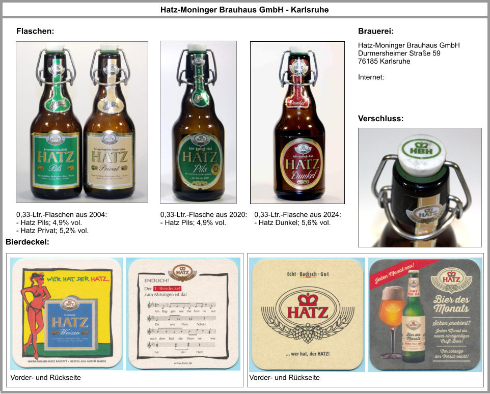 Hatz-Moninger Brauhaus GmbH Durmersheimer Straße 59 76185 Karlsruhe  Internet: Hatz-Moninger Brauhaus GmbH - Karlsruhe Brauerei: Flaschen: 0,33-Ltr.-Flaschen aus 2004: - Hatz Pils; 4,9% vol. - Hatz Privat; 5,2% vol. Verschluss: Bierdeckel: Vorder- und Rückseite Vorder- und Rückseite 0,33-Ltr.-Flasche aus 2020: - Hatz Pils; 4,9% vol. 0,33-Ltr.-Flasche aus 2024: - Hatz Dunkel; 5,6% vol.