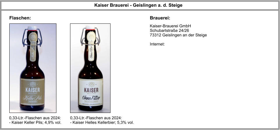 Kaiser-Brauerei GmbH Schubartstraße 24/26 73312 Geislingen an der Steige   Internet:   Kaiser Brauerei - Geislingen a. d. Steige Brauerei: Flaschen: 0,33-Ltr.-Flaschen aus 2024: - Kaiser Keller Pils; 4,9% vol. 0,33-Ltr.-Flaschen aus 2024: - Kaiser Helles Kellerbier; 5,3% vol.