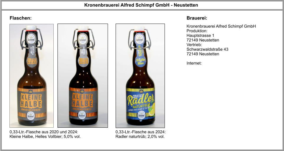Kronenbrauerei Alfred Schimpf GmbH Produktion:  Hauptstrasse 1  72149 Neustetten  Vertrieb: Schwarzwaldstraße 43 72149 Neustetten  Internet: Kronenbrauerei Alfred Schimpf GmbH - Neustetten  Brauerei: Flaschen: 0,33-Ltr.-Flasche aus 2020 und 2024: Kleine Halbe, Helles Vollbier; 5,0% vol. 0,33-Ltr.-Flasche aus 2024: Radler naturtrüb; 2,0% vol.
